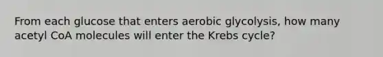 From each glucose that enters aerobic glycolysis, how many acetyl CoA molecules will enter the Krebs cycle?