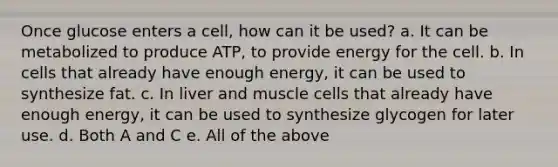 Once glucose enters a cell, how can it be used? a. It can be metabolized to produce ATP, to provide energy for the cell. b. In cells that already have enough energy, it can be used to synthesize fat. c. In liver and muscle cells that already have enough energy, it can be used to synthesize glycogen for later use. d. Both A and C e. All of the above