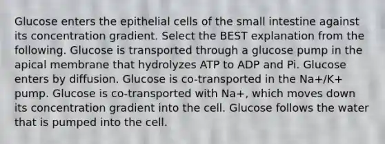 Glucose enters the epithelial cells of <a href='https://www.questionai.com/knowledge/kt623fh5xn-the-small-intestine' class='anchor-knowledge'>the small intestine</a> against its concentration gradient. Select the BEST explanation from the following. Glucose is transported through a glucose pump in the apical membrane that hydrolyzes ATP to ADP and Pi. Glucose enters by diffusion. Glucose is co-transported in the Na+/K+ pump. Glucose is co-transported with Na+, which moves down its concentration gradient into the cell. Glucose follows the water that is pumped into the cell.