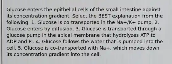 Glucose enters the epithelial cells of the small intestine against its concentration gradient. Select the BEST explanation from the following. 1. Glucose is co-transported in the Na+/K+ pump. 2. Glucose enters by diffusion. 3. Glucose is transported through a glucose pump in the apical membrane that hydrolyzes ATP to ADP and Pi. 4. Glucose follows the water that is pumped into the cell. 5. Glucose is co-transported with Na+, which moves down its concentration gradient into the cell.