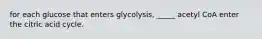 for each glucose that enters glycolysis, _____ acetyl CoA enter the citric acid cycle.