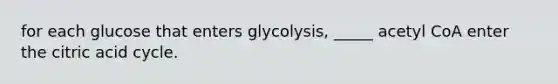 for each glucose that enters glycolysis, _____ acetyl CoA enter the citric acid cycle.