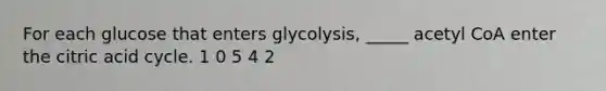 For each glucose that enters glycolysis, _____ acetyl CoA enter the citric acid cycle. 1 0 5 4 2