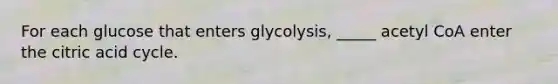 For each glucose that enters glycolysis, _____ acetyl CoA enter the citric acid cycle.