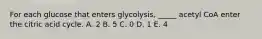 For each glucose that enters glycolysis, _____ acetyl CoA enter the citric acid cycle. A. 2 B. 5 C. 0 D. 1 E. 4