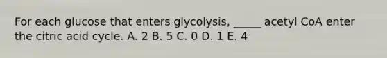 For each glucose that enters glycolysis, _____ acetyl CoA enter the citric acid cycle. A. 2 B. 5 C. 0 D. 1 E. 4