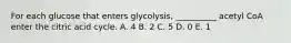 For each glucose that enters glycolysis, __________ acetyl CoA enter the citric acid cycle. A. 4 B. 2 C. 5 D. 0 E. 1