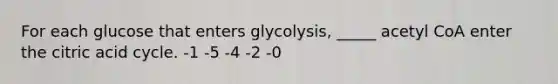 For each glucose that enters glycolysis, _____ acetyl CoA enter the citric acid cycle. -1 -5 -4 -2 -0