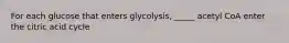 For each glucose that enters glycolysis, _____ acetyl CoA enter the citric acid cycle