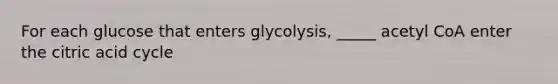 For each glucose that enters glycolysis, _____ acetyl CoA enter the citric acid cycle