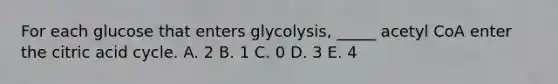 For each glucose that enters glycolysis, _____ acetyl CoA enter the citric acid cycle. A. 2 B. 1 C. 0 D. 3 E. 4