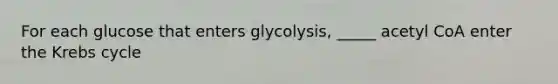 For each glucose that enters glycolysis, _____ acetyl CoA enter the Krebs cycle