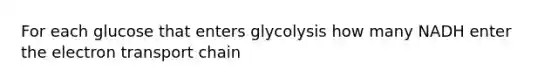 For each glucose that enters glycolysis how many NADH enter the electron transport chain