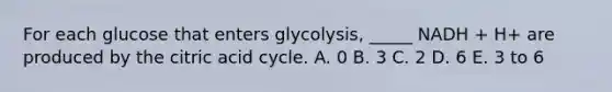 For each glucose that enters glycolysis, _____ NADH + H+ are produced by the citric acid cycle. A. 0 B. 3 C. 2 D. 6 E. 3 to 6