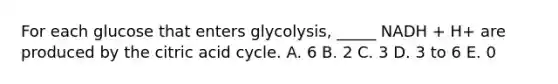 For each glucose that enters glycolysis, _____ NADH + H+ are produced by the citric acid cycle. A. 6 B. 2 C. 3 D. 3 to 6 E. 0