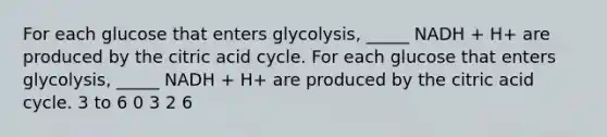 For each glucose that enters glycolysis, _____ NADH + H+ are produced by the citric acid cycle. For each glucose that enters glycolysis, _____ NADH + H+ are produced by the citric acid cycle. 3 to 6 0 3 2 6