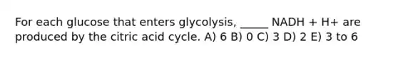 For each glucose that enters glycolysis, _____ NADH + H+ are produced by the citric acid cycle. A) 6 B) 0 C) 3 D) 2 E) 3 to 6