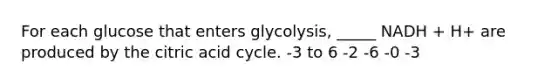 For each glucose that enters glycolysis, _____ NADH + H+ are produced by the citric acid cycle. -3 to 6 -2 -6 -0 -3