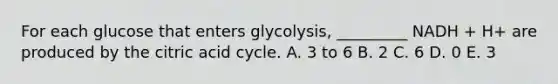 For each glucose that enters glycolysis, _________ NADH + H+ are produced by the citric acid cycle. A. 3 to 6 B. 2 C. 6 D. 0 E. 3