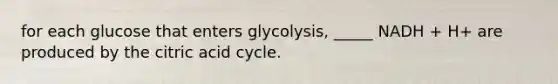 for each glucose that enters glycolysis, _____ NADH + H+ are produced by the citric acid cycle.