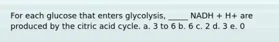 For each glucose that enters glycolysis, _____ NADH + H+ are produced by the citric acid cycle. a. 3 to 6 b. 6 c. 2 d. 3 e. 0