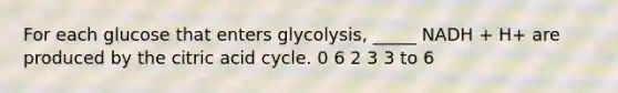 For each glucose that enters glycolysis, _____ NADH + H+ are produced by the citric acid cycle. 0 6 2 3 3 to 6