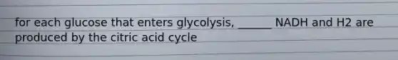 for each glucose that enters glycolysis, ______ NADH and H2 are produced by the citric acid cycle