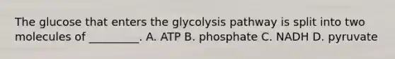 The glucose that enters the glycolysis pathway is split into two molecules of _________. A. ATP B. phosphate C. NADH D. pyruvate