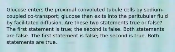 Glucose enters the proximal convoluted tubule cells by sodium-coupled co-transport; glucose then exits into the peritubular fluid by facilitated diffusion. Are these two statements true or false? The first statement is true; the second is false. Both statements are false. The first statement is false; the second is true. Both statements are true.