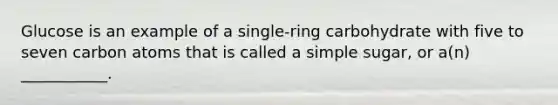 Glucose is an example of a single-ring carbohydrate with five to seven carbon atoms that is called a simple sugar, or a(n) ___________.