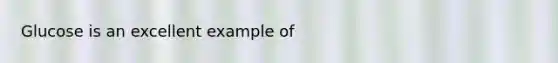 Glucose is an excellent example of