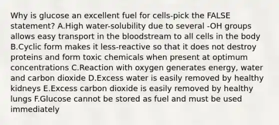 Why is glucose an excellent fuel for cells-pick the FALSE statement? A.High water-solubility due to several -OH groups allows easy transport in <a href='https://www.questionai.com/knowledge/k7oXMfj7lk-the-blood' class='anchor-knowledge'>the blood</a>stream to all cells in the body B.Cyclic form makes it less-reactive so that it does not destroy proteins and form toxic chemicals when present at optimum concentrations C.Reaction with oxygen generates energy, water and carbon dioxide D.Excess water is easily removed by healthy kidneys E.Excess carbon dioxide is easily removed by healthy lungs F.Glucose cannot be stored as fuel and must be used immediately