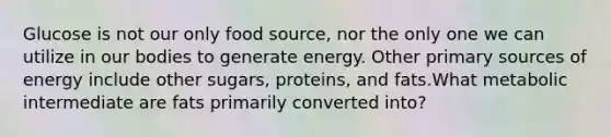 Glucose is not our only food source, nor the only one we can utilize in our bodies to generate energy. Other primary sources of energy include other sugars, proteins, and fats.What metabolic intermediate are fats primarily converted into?