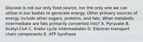 Glucose is not our only food source, nor the only one we can utilize in our bodies to generate energy. Other primary sources of energy include other sugars, proteins, and fats. What metabolic intermediate are fats primarily converted into? A. Pyruvate B. Acetyl-CoA C. Krebs cycle intermediates D. Electron transport chain components E. ATP Synthase