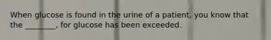 When glucose is found in the urine of a patient, you know that the ________, for glucose has been exceeded.