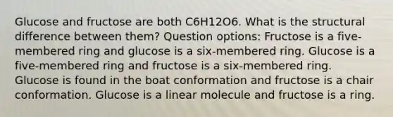 Glucose and fructose are both C6H12O6. What is the structural difference between them? Question options: Fructose is a five-membered ring and glucose is a six-membered ring. Glucose is a five-membered ring and fructose is a six-membered ring. Glucose is found in the boat conformation and fructose is a chair conformation. Glucose is a linear molecule and fructose is a ring.