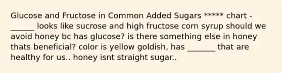 Glucose and Fructose in Common Added Sugars ***** chart - ______ looks like sucrose and high fructose corn syrup should we avoid honey bc has glucose? is there something else in honey thats beneficial? color is yellow goldish, has _______ that are healthy for us.. honey isnt straight sugar..