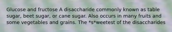 Glucose and fructose A disaccharide commonly known as table sugar, beet sugar, or cane sugar. Also occurs in many fruits and some vegetables and grains. The *s*weetest of the disaccharides