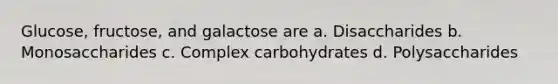 Glucose, fructose, and galactose are a. Disaccharides b. Monosaccharides c. Complex carbohydrates d. Polysaccharides