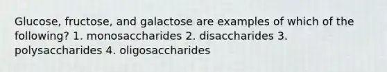 Glucose, fructose, and galactose are examples of which of the following? 1. monosaccharides 2. disaccharides 3. polysaccharides 4. oligosaccharides