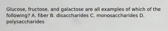 Glucose, fructose, and galactose are all examples of which of the following? A. fiber B. disaccharides C. monosaccharides D. polysaccharides