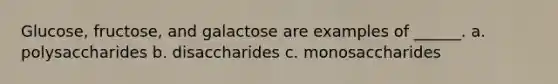 Glucose, fructose, and galactose are examples of ______. a. polysaccharides b. disaccharides c. monosaccharides