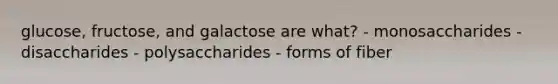 glucose, fructose, and galactose are what? - monosaccharides - disaccharides - polysaccharides - forms of fiber