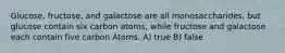 Glucose, fructose, and galactose are all monosaccharides, but glucose contain six carbon atoms, while fructose and galactose each contain five carbon Atoms. A) true B) false