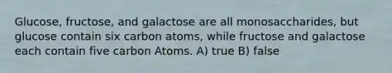 Glucose, fructose, and galactose are all monosaccharides, but glucose contain six carbon atoms, while fructose and galactose each contain five carbon Atoms. A) true B) false