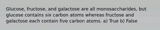 Glucose, fructose, and galactose are all monosaccharides, but glucose contains six carbon atoms whereas fructose and galactose each contain five carbon atoms. a) True b) False