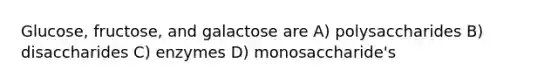 Glucose, fructose, and galactose are A) polysaccharides B) disaccharides C) enzymes D) monosaccharide's