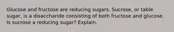 Glucose and fructose are reducing sugars. Sucrose, or table sugar, is a disaccharide consisting of both fructose and glucose. Is sucrose a reducing sugar? Explain.