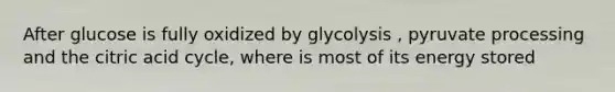 After glucose is fully oxidized by glycolysis , pyruvate processing and the citric acid cycle, where is most of its energy stored