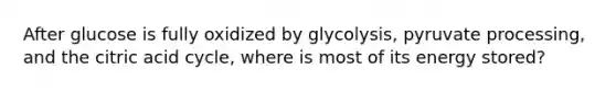 After glucose is fully oxidized by glycolysis, pyruvate processing, and the citric acid cycle, where is most of its energy stored?